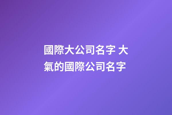 國際大公司名字 大氣的國際公司名字-第1張-公司起名-玄機派